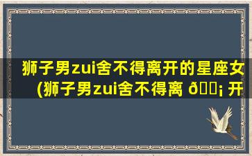 狮子男zui
舍不得离开的星座女(狮子男zui
舍不得离 🐡 开的星座女生是什么)